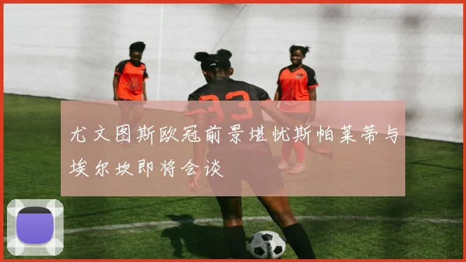 尤文图斯欧冠前景堪忧斯帕莱蒂与埃尔坎即将会谈
