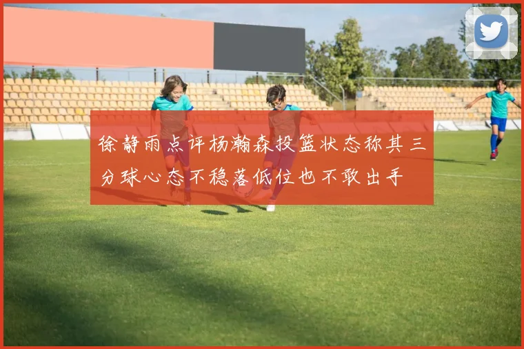 徐静雨点评杨瀚森投篮状态称其三分球心态不稳落低位也不敢出手