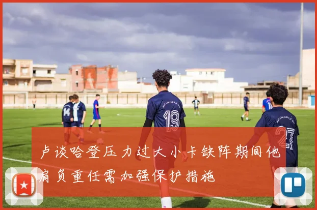 卢谈哈登压力过大小卡缺阵期间他肩负重任需加强保护措施