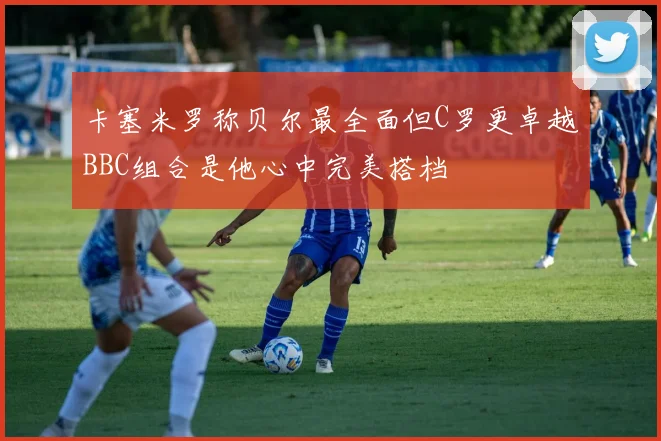 卡塞米罗称贝尔最全面但C罗更卓越BBC组合是他心中完美搭档