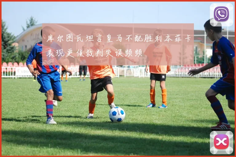 库尔图瓦坦言皇马不配胜利本菲卡表现更佳裁判失误频频