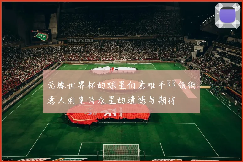 无缘世界杯的球星们意难平KK领衔意大利皇马众星的遗憾与期待