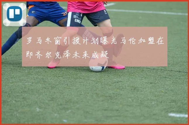 罗马冬窗引援计划曝光马伦加盟在即齐尔克泽未来成疑