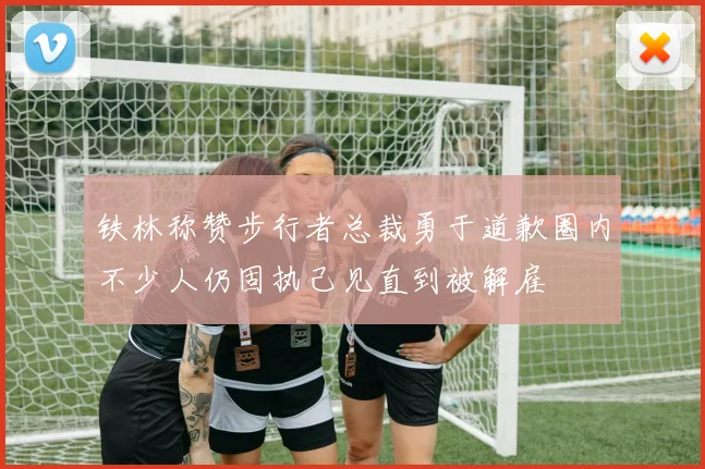 铁林称赞步行者总裁勇于道歉圈内不少人仍固执己见直到被解雇