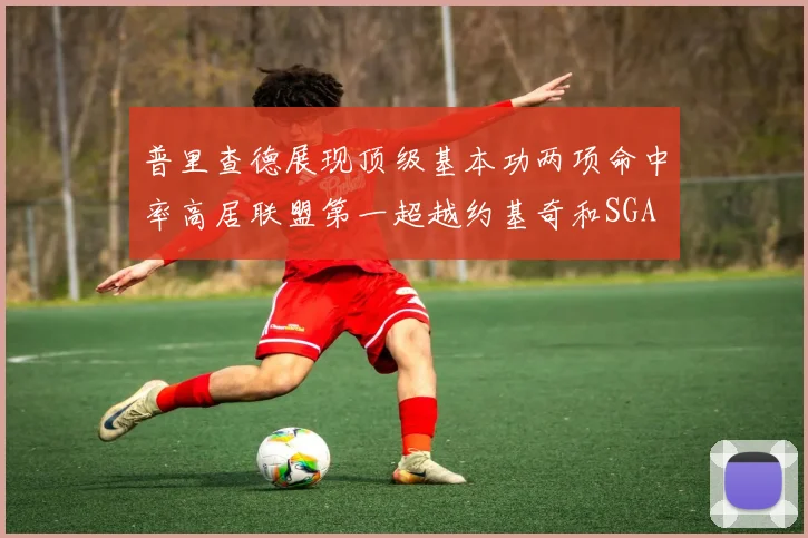 普里查德展现顶级基本功两项命中率高居联盟第一超越约基奇和SGA