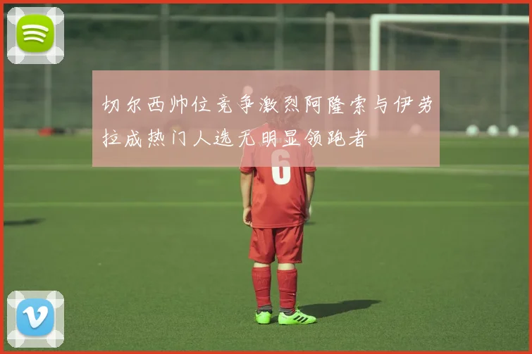 切尔西帅位竞争激烈阿隆索与伊劳拉成热门人选无明显领跑者