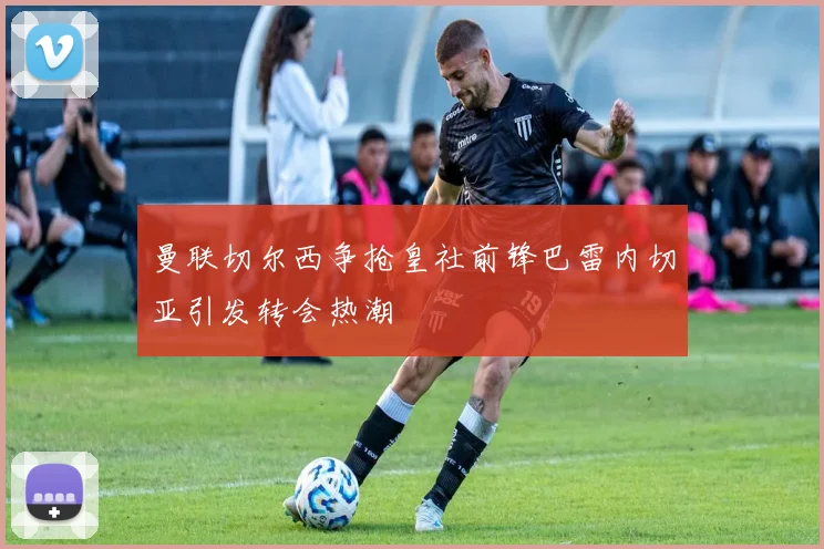 曼联切尔西争抢皇社前锋巴雷内切亚引发转会热潮