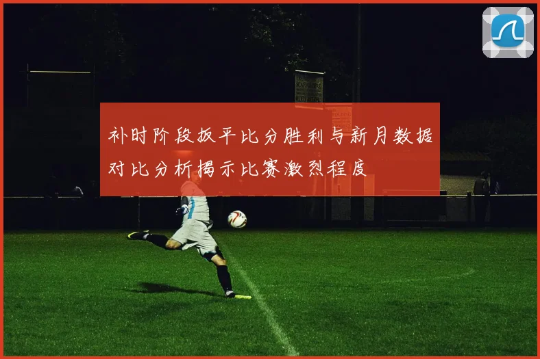 补时阶段扳平比分胜利与新月数据对比分析揭示比赛激烈程度
